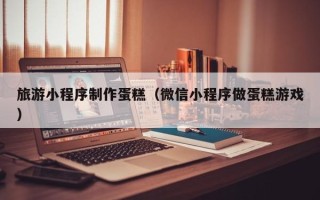 资兴旅游小程序制作蛋糕（微信小程序做蛋糕游戏）